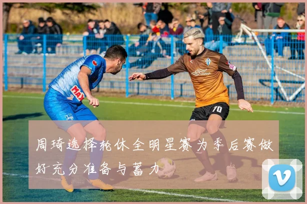 周琦选择轮休全明星赛为季后赛做好充分准备与蓄力