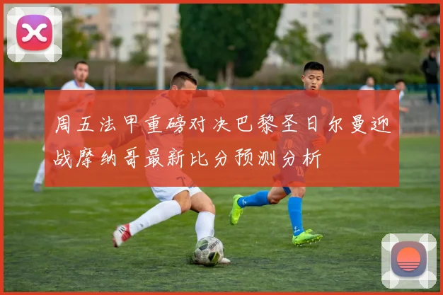 周五法甲重磅对决巴黎圣日尔曼迎战摩纳哥最新比分预测分析