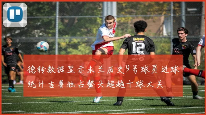 德转数据显示米兰历史9号球员进球统计吉鲁独占鳌头超越十球大关