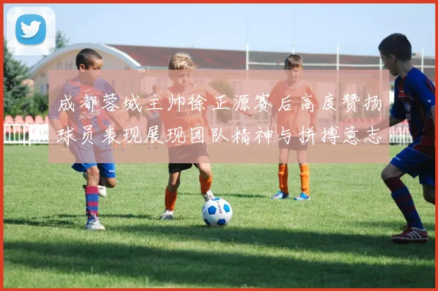 成都蓉城主帅徐正源赛后高度赞扬球员表现展现团队精神与拼搏意志