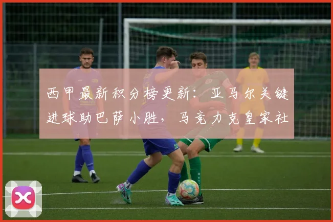 西甲最新积分榜更新：亚马尔关键进球助巴萨小胜，马竞力克皇家社会